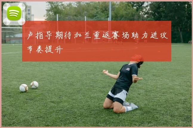 卢指导期待加兰重返赛场助力进攻节奏提升