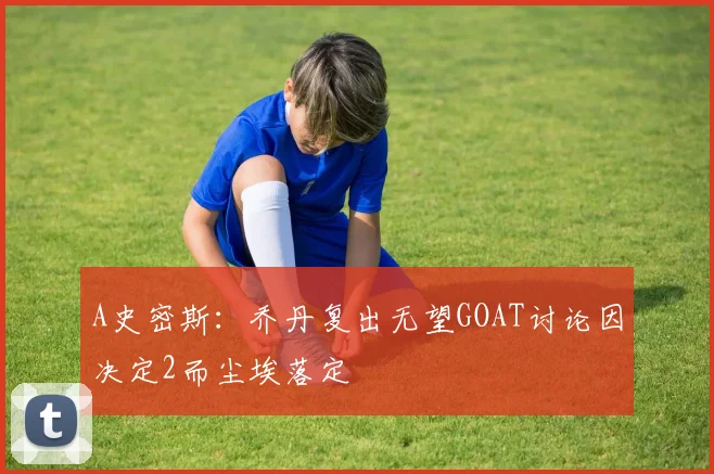 A史密斯：乔丹复出无望GOAT讨论因决定2而尘埃落定