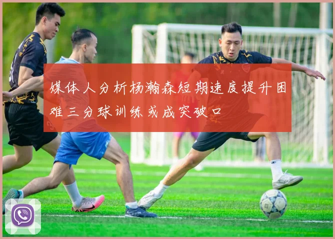 媒体人分析杨瀚森短期速度提升困难三分球训练或成突破口