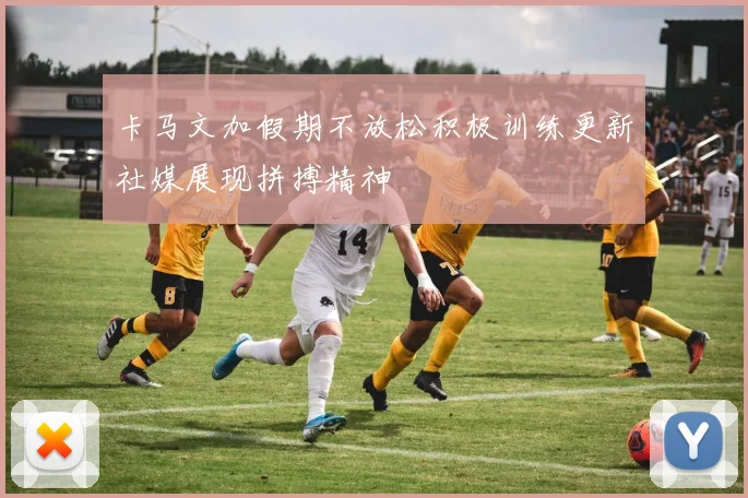 卡马文加假期不放松积极训练更新社媒展现拼搏精神