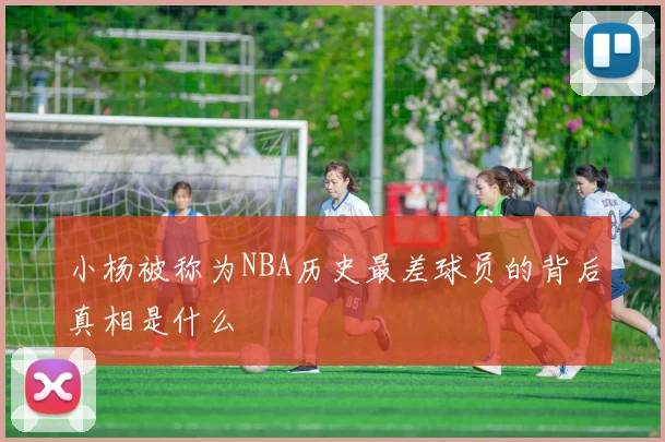 小杨被称为NBA历史最差球员的背后真相是什么