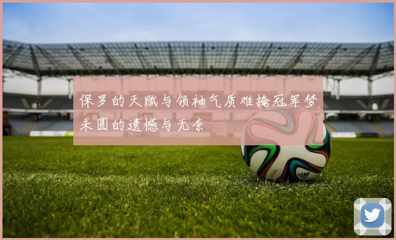 保罗的天赋与领袖气质难掩冠军梦未圆的遗憾与无奈