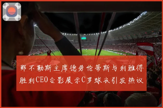 那不勒斯主席德劳伦蒂斯与利雅得胜利CEO合影展示C罗球衣引发热议