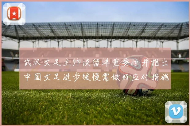 武汉女足主帅谈留洋重要性并指出中国女足进步缓慢需做好应对措施