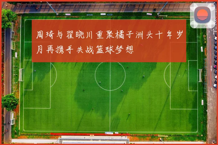 周琦与翟晓川重聚橘子洲头十年岁月再携手共战篮球梦想