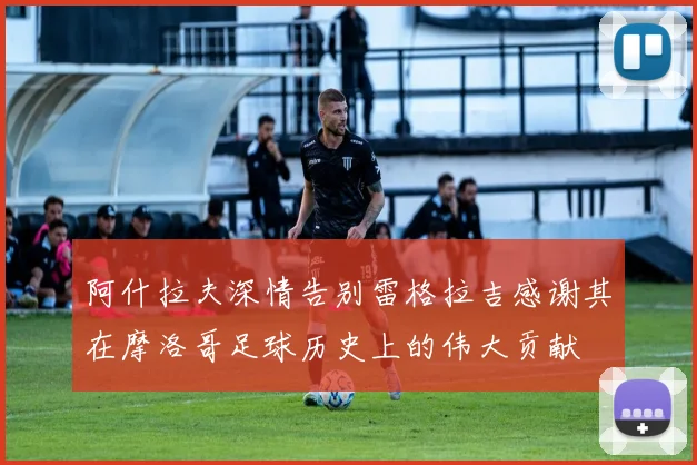 阿什拉夫深情告别雷格拉吉感谢其在摩洛哥足球历史上的伟大贡献