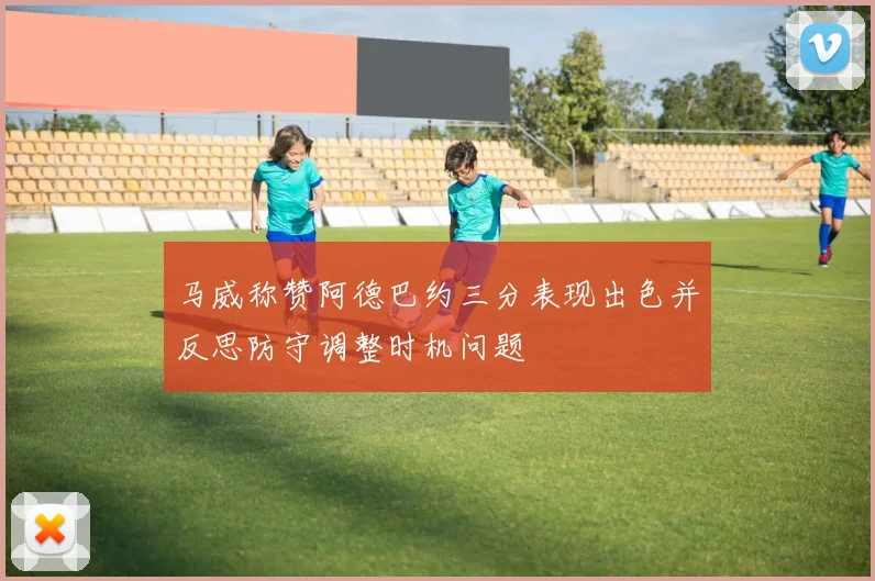 马威称赞阿德巴约三分表现出色并反思防守调整时机问题