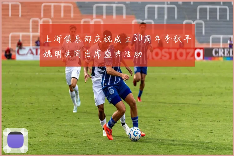 上海俱乐部庆祝成立30周年李秋平姚明共同出席盛典活动