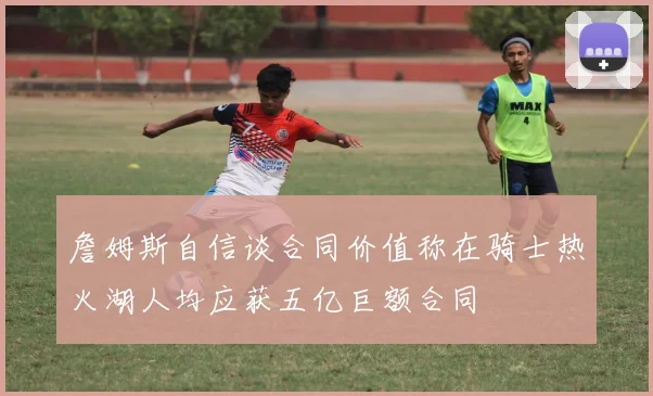 詹姆斯自信谈合同价值称在骑士热火湖人均应获五亿巨额合同
