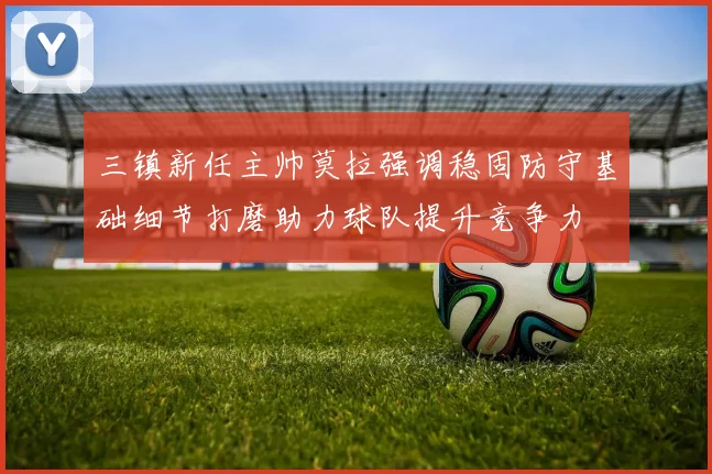 三镇新任主帅莫拉强调稳固防守基础细节打磨助力球队提升竞争力