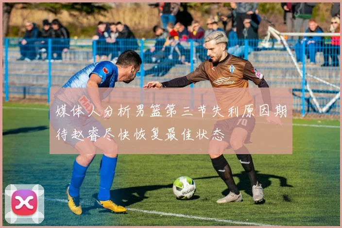 媒体人分析男篮第三节失利原因期待赵睿尽快恢复最佳状态