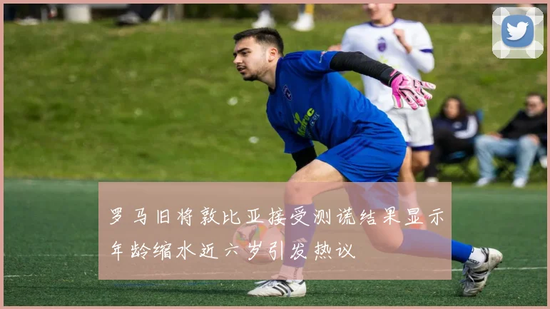 罗马旧将敦比亚接受测谎结果显示年龄缩水近六岁引发热议