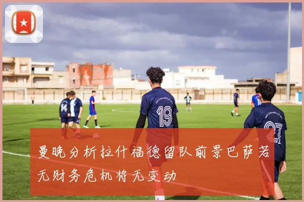 曼晚分析拉什福德留队前景巴萨若无财务危机将无变动