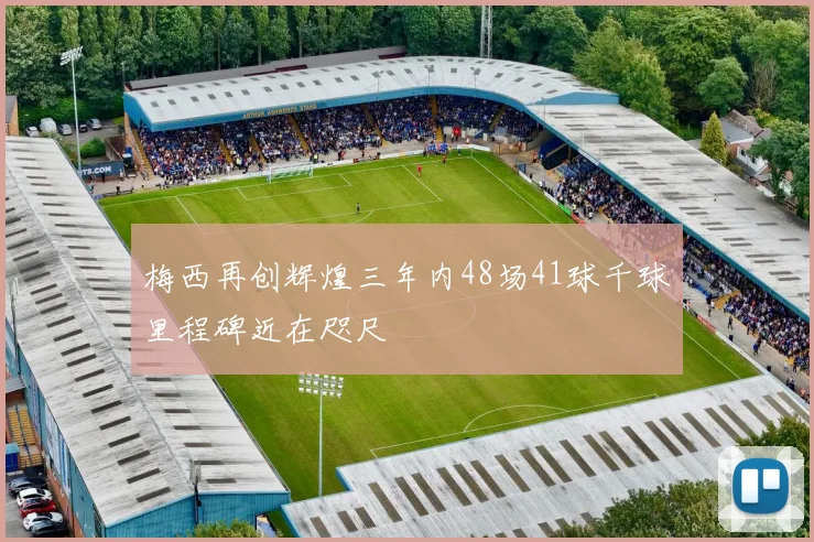 梅西再创辉煌三年内48场41球千球里程碑近在咫尺