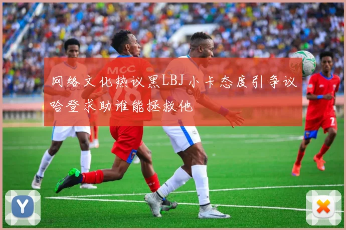 网络文化热议黑LBJ小卡态度引争议哈登求助谁能拯救他