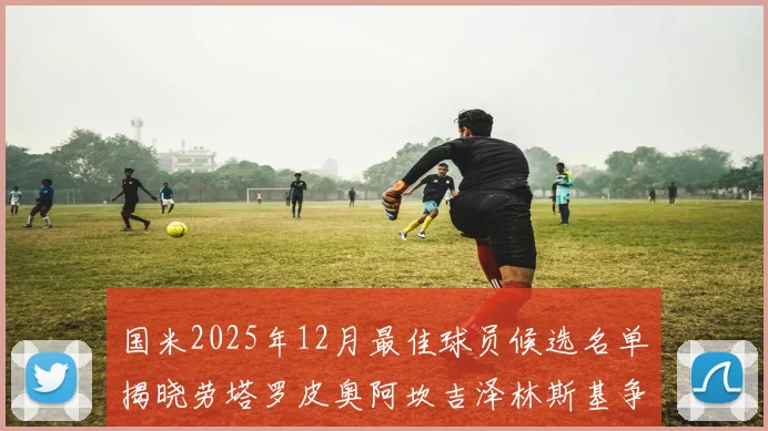 国米2025年12月最佳球员候选名单揭晓劳塔罗皮奥阿坎吉泽林斯基争夺荣誉