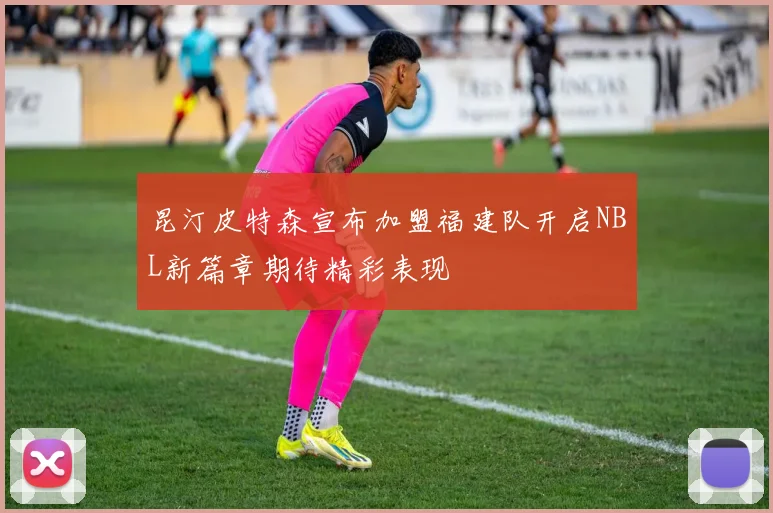 昆汀皮特森宣布加盟福建队开启NBL新篇章期待精彩表现