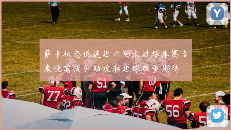萨卡状态低迷近六场未进球本赛季表现需提升助攻和进球双重期待