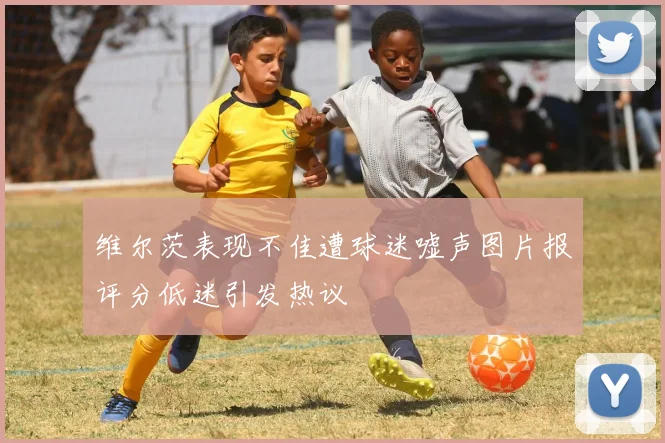 维尔茨表现不佳遭球迷嘘声图片报评分低迷引发热议