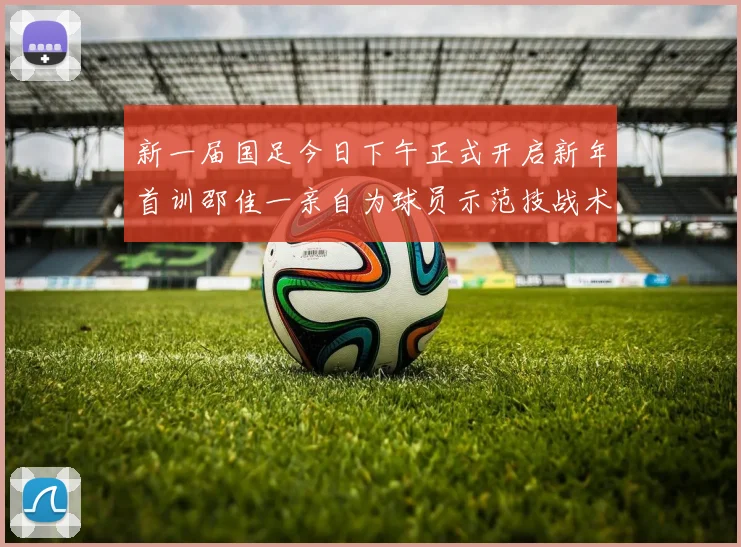 新一届国足今日下午正式开启新年首训邵佳一亲自为球员示范技战术