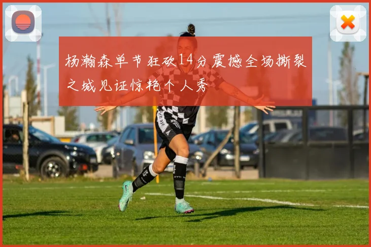杨瀚森单节狂砍14分震撼全场撕裂之城见证惊艳个人秀