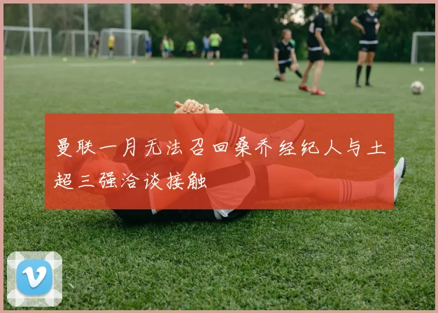 曼联一月无法召回桑乔经纪人与土超三强洽谈接触