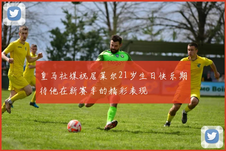 皇马社媒祝居莱尔21岁生日快乐期待他在新赛季的精彩表现