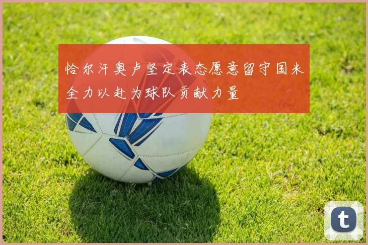 恰尔汗奥卢坚定表态愿意留守国米全力以赴为球队贡献力量