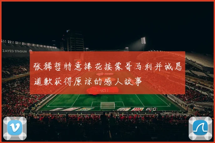 张稀哲特意捧花接蒙哥马利并诚恳道歉获得原谅的感人故事