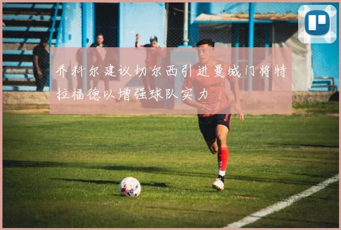 乔科尔建议切尔西引进曼城门将特拉福德以增强球队实力