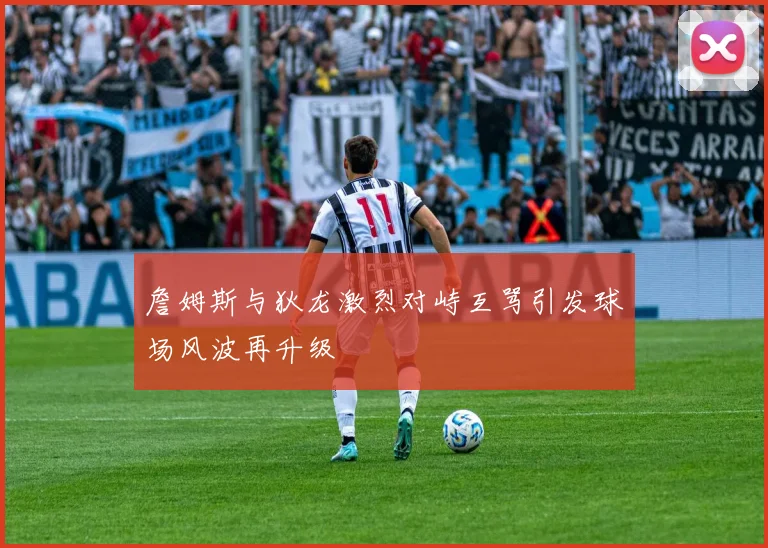 詹姆斯与狄龙激烈对峙互骂引发球场风波再升级