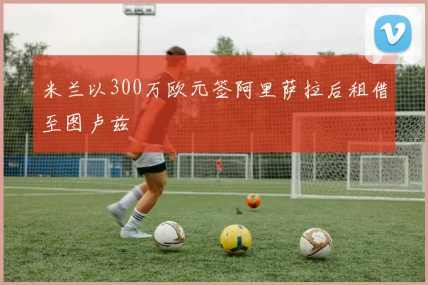 米兰以300万欧元签阿里萨拉后租借至图卢兹