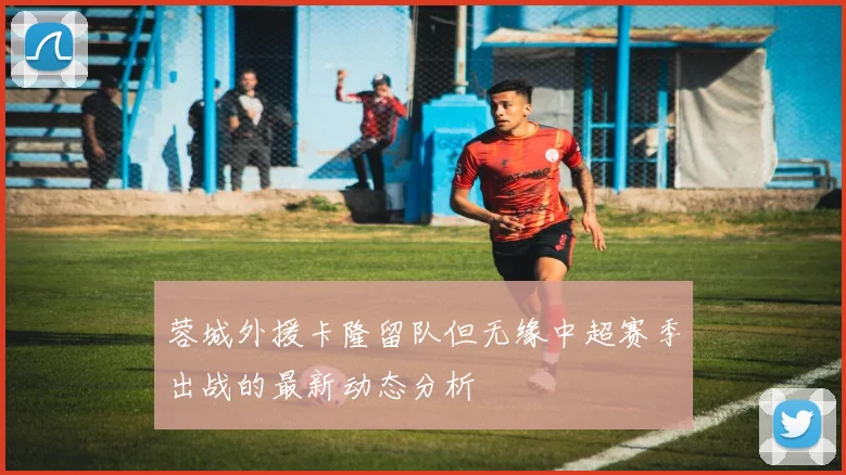 蓉城外援卡隆留队但无缘中超赛季出战的最新动态分析