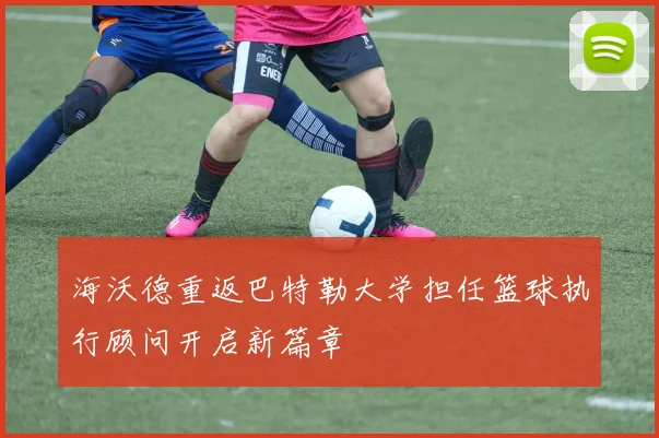 海沃德重返巴特勒大学担任篮球执行顾问开启新篇章