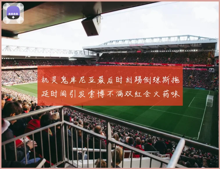 机灵鬼库尼亚最后时刻踢倒琼斯拖延时间引发索博不满双红会火药味十足