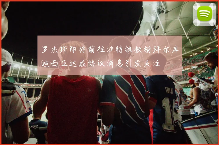 罗杰斯即将前往沙特执教胡拜尔库迪西亚达成协议消息引发关注