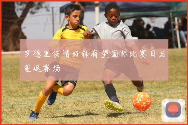 罗德里伤情好转有望国际比赛日后重返赛场